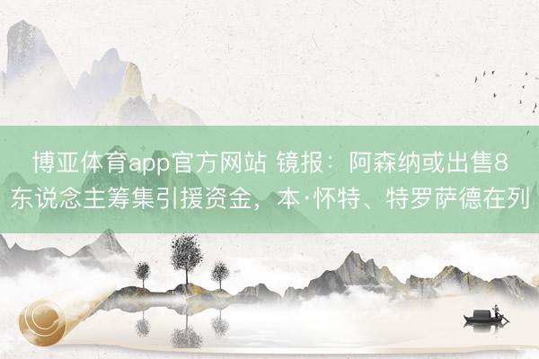 博亚体育app官方网站 镜报：阿森纳或出售8东说念主筹集引援资金